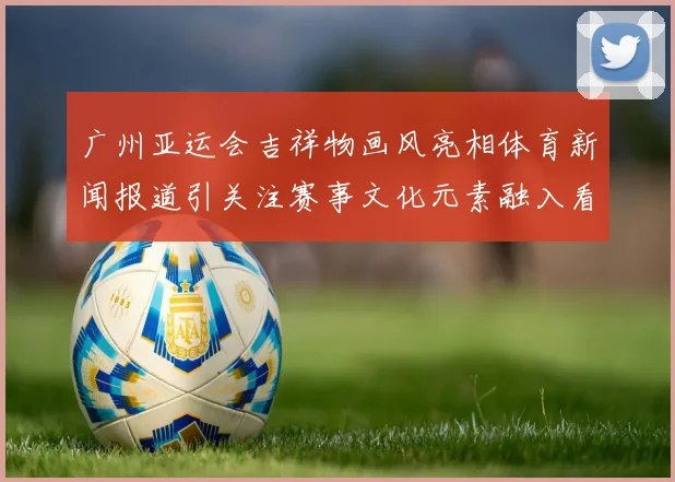 广州亚运会吉祥物画风亮相体育新闻报道引关注赛事文化元素融入看点