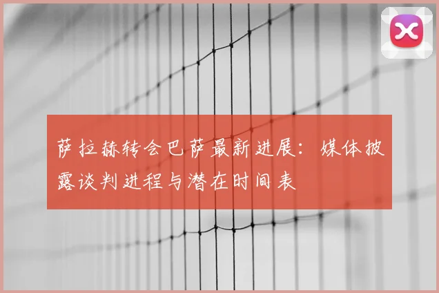 萨拉赫转会巴萨最新进展：媒体披露谈判进程与潜在时间表