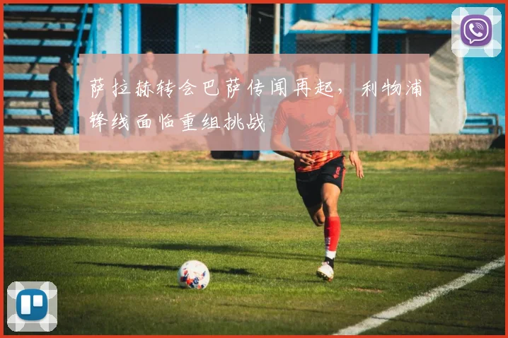 萨拉赫转会巴萨传闻再起，利物浦锋线面临重组挑战