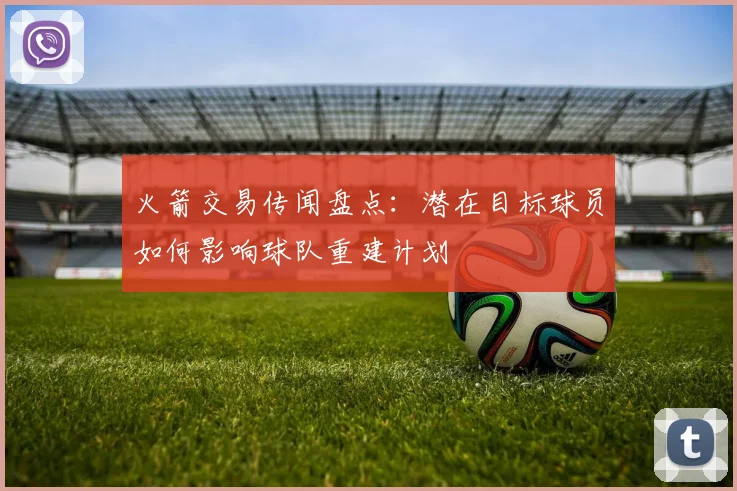 火箭交易传闻盘点：潜在目标球员如何影响球队重建计划