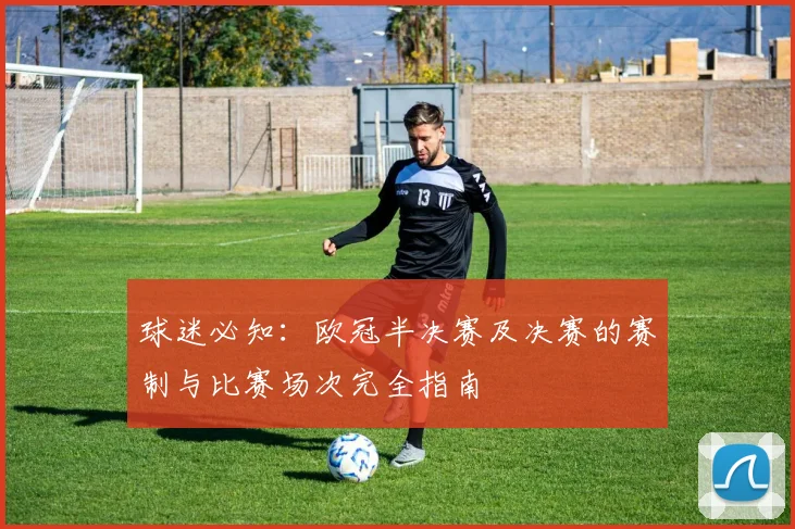 球迷必知：欧冠半决赛及决赛的赛制与比赛场次完全指南